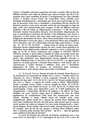 Cristo e o Espírito reinavam supremos em todo o mundo. Mas ao fim do
Milênio Satanás será solto do abismo por "pouco tempo" (Ap 20.3,7-9),
quando uma vasta multidão de gente o acompanhará em uma rebelião
contra o Senhor Jesus Cristo em Jerusalém. Essa rebelião será
fustigada imediatamente e dominada por Deus que enviará fogo do céu
que os devorará. Esse será o verdadeiro e terminante fim da carreira de
Satanás quanto a esta terra, quando então ele será lançado no lago de
fogo, onde será atormentado para sempre. O fim do Milênio marcará
também o fim de todas as dispensações terrestres e o fim do tempo.
Havendo muitos fracassados durante esta derradeira dispensação em
que se manifestou a presença do Senhor e Sua influência, que visava a
salvação e a vida eterna, não resta mais nada para os tais a não ser a
indignação abrasadora de Deus. Deus havia prometida a Noé que nunca
mais destruiria a terra por água, e essa promessa Deus tem cumprido à
risca. Portanto, esta vez a destruição será por fogo,como Pedro o ^revela
em II Pe 3.7-12; Ap 20.9. Assim como os salvos da época ante-
diluviana foram resguardados dentro da arca, assim Deus guardará os
redimidos desta dispensação milenial enquanto a terra é renovada por
fogo. Is 51.16. É nessa conjuntura que surgirá O GRANDE TRONO
BRANCO, perante o qual todos os ímpios de todos os séculos terão que
comparecer. Serão julgados por Deus, o todo Poderoso. Ap 20.11-15. Os
justos das primeiras seis dispensações foram julgados durante a
Grande Tribulação (Ap 11.18; II Co 5.10; I Co 3.10-15), e se algum justo
aparecer em juízo perante o Grande Trono Branco, será desses que se
converteram a Cristo durante o Milênio. Esse será o derradeiro
julgamento de todos os tempos. As sentenças aqui entregues
determinarão a sorte dessas almas para toda a eternidade.
11. O Estado Eterno. Depois do juízo do Grande Trono Branco e
da destruição ou renovação do antigo céu e a terra, o Senhor outra vez
"plantará os céus e fundará a terra, enquanto esconde os Seus na
sombra da Sua mão". Is 51.16; 65.17; Ap 21.1-8. Nessa ocasião descerá
dos céus a "Noiva", a esposa de Cristo, como a NOVA JERUSALÉM,
sendo o próprio Jesus Cristo o eterno templo de Deus. Ef 2.19-22.
Quem preparou esta cidade foi Jesus. Jo 14.2; Ap 21.16. A cidade será
quadrangular, sendo suas dimensões cerca de 2.500 quilômetros de
comprimento, e dimensões idênticas de largura e de altura. Se fosse
dividida em ruas, haveria lugar para 8 milhões de ruas de Z500
quilômetros de comprimento cada uma! Em comparação com esta
cidade celestial, a maior cidade atual do mundo seria como
insignificante aldeia rural! Se o espaço do mesmo fosse dividido em
lotes para residências haveria um lote para cada pessoa que já nasceu
neste mundo em todos os tempos! As ruas serão transparentes e total-
mente limpas. Nessa cidade "não haverá noite, nem precisam eles de luz
de candeia, nem da luz do sol, porque o Senhor Deus brilhará sobre
eles, e reinarão pelos séculos dos séculos". Ap 22.5. Que lar glorioso
para residência dos fiéis do Senhor!
O curso da história da salvação do homem realmente tem o seu
ponto final em Apocalipse 21.8. A passagem de Ap 21.9 a 22.5 serve de
 