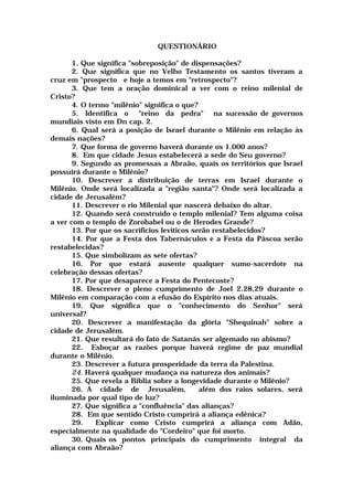 QUESTIONÁRIO
1. Que significa "sobreposição" de dispensações?
2. Que significa que no Velho Testamento os santos tiveram a
cruz em "prospecto e hoje a temos em "retrospecto"?
3. Que tem a oração dominical a ver com o reino milenial de
Cristo?
4. O termo "milênio" significa o que?
5. Identifica o "reino da pedra" na sucessão de governos
mundiais visto em Dn cap. 2.
6. Qual será a posição de Israel durante o Milênio em relação às
demais nações?
7. Que forma de governo haverá durante os 1.000 anos?
8. Em que cidade Jesus estabelecerá a sede do Seu governo?
9. Segundo as promessas a Abraão, quais os territórios que Israel
possuirá durante o Milênio?
10. Descrever a distribuição de terras em Israel durante o
Milênio. Onde será localizada a "região santa"? Onde será localizada a
cidade de Jerusalém?
11. Descrever o rio Milenial que nascerá debaixo do altar.
12. Quando será construído o templo milenial? Tem alguma coisa
a ver com o templo de Zorobabel ou o de Herodes Grande?
13. Por que os sacrifícios levíticos serão restabelecidos?
14. Por que a Festa dos Tabernáculos e a Festa da Páscoa serão
restabelecidas?
15. Que simbolizam as sete ofertas?
16. Por que estará ausente qualquer sumo-sacerdote na
celebração dessas ofertas?
17. Por que desaparece a Festa do Pentecoste?
18. Descrever o pleno cumprimento de Joel 2.28,29 durante o
Milênio em comparação com a efusão do Espírito nos dias atuais.
19. Que significa que o "conhecimento do Senhor" será
universal?
20. Descrever a manifestação da glória "Shequinah" sobre a
cidade de Jerusalém.
21. Que resultará do fato de Satanás ser algemado no abismo?
22. Esboçar as razões porque haverá regime de paz mundial
durante o Milênio.
23. Descrever a futura prosperidade da terra da Palestina.
24. Haverá qualquer mudança na natureza dos animais?
25. Que revela a Bíblia sobre a longevidade durante o Milênio?
26. A cidade de Jerusalém, além dos raios solares, será
iluminada por qual tipo de luz?
27. Que significa a "confluência" das alianças?
28. Em que sentido Cristo cumprirá a aliança edênica?
29. Explicar como Cristo cumprirá a aliança com Adão,
especialmente na qualidade do "Cordeiro" que foi morto.
30. Quais os pontos principais do cumprimento integral da
aliança com Abraão?
 