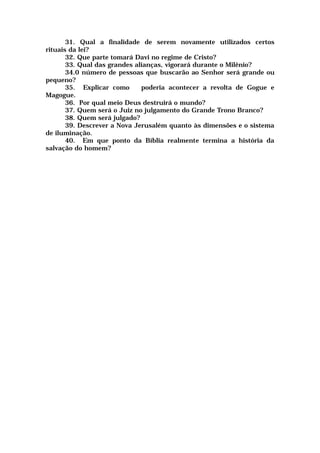 31. Qual a finalidade de serem novamente utilizados certos
rituais da lei?
32. Que parte tomará Davi no regime de Cristo?
33. Qual das grandes alianças, vigorará durante o Milênio?
34.0 número de pessoas que buscarão ao Senhor será grande ou
pequeno?
35. Explicar como poderia acontecer a revolta de Gogue e
Magogue.
36. Por qual meio Deus destruirá o mundo?
37. Quem será o Juiz no julgamento do Grande Trono Branco?
38. Quem será julgado?
39. Descrever a Nova Jerusalém quanto às dimensões e o sistema
de iluminação.
40. Em que ponto da Bíblia realmente termina a história da
salvação do homem?
 