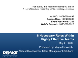 8 Necessary Roles Within
Highly Effective Teams
May 21, 2014
Presented by: Maysa Hawwash,
National Manager for Talent Management Solutions
For audio, it is recommended you dial in
A copy of the slides + recording will be available post webinar
AUDIO: 1-877-668-4493
Access Code: 660 230 539
Event Password: 1234
WebEx Support: 1-866-863-3910
 