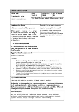 Lesson Plan pro forma
Class: 8NE
(mixed ability sets)
indicate levels of attainment
Date:
7/3/2016
Time: 09:45 –
10:50
No. of pupils:
28
Unit /SoW: Romeo & Juliet Shakespeare Unit
Key Learning Goals:
ref. to exam board criteria/NC as appropriate
Shakespeare - reading a wide range
of fiction and non-fiction, including in
particular whole books, short stories,
poems and plays with a wide coverage
of genres, historical periods, forms
and authors.
… in pupil-friendly format:
LO: To understand how Shakespeare
uses literary devices to show Romeo’s
lust for Juliet
Expected Learning Outcomes:
all pupils? some pupils? a few pupils?
All pupils will be able to understand how
Shakespeare uses imagery (similes,
metaphors and personification) to show that
Romeo’s infatuation and love for Julietat
first sight.
Opportunities for Assessment:
Formative & summative
Formative
 Teacher questioning – throughoutthe lesson,the T will use questions to check for
students understanding ofAct One, Scene Five
 Reading Strategies – this will be used so that I can focus on my target by Francis. This
will be used when we look atRomeo’s imagery in Act 1, Scene 5.
 APK – Checking whatthey already know aboutthe play, and what has just happened.
 Prediction – analysis of Lord Capulet’s picture – reminder ofwhat sort of character he is
 Questions for scaffolding – getting students to focus on three questions so that they are
not overwhelmed by the content
 Plenary – The plenary will show that they have thoughtaboutthe images Shakespeare
provokes in our thoughts.
Cognitive challenges:
Desirable difficulties for all abilities; how will students progress?
To be able to discuss what the images could mean – students will be using
their reading strategies to think about what these images could mean.
Beforehand, students will know what images are created, and the different
literary techniques (similes, metaphors and personification).
EBT strategies:
e.g. APK, reciprocal teaching, collaborative learning, advance & visual organisers,
similarities and differences, goals, repetition and practice, meta-cognition, feedback,
cognitive challenge, subject knowledge, summaries and note-taking
 