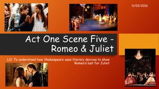 Act One Scene Five -
Romeo & Juliet
LO: To understand how Shakespeare uses literary devices to show
Romeo’s lust for Juliet
11/03/2016
 