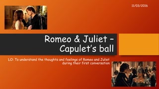 Romeo & Juliet –
Capulet’s ball
LO: To understand the thoughts and feelings of Romeo and Juliet
during their first conversation
11/03/2016
 