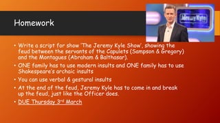Homework
• Write a script for show ‘The Jeremy Kyle Show’, showing the
feud between the servants of the Capulets (Sampson & Gregory)
and the Montagues (Abraham & Balthasar).
• ONE family has to use modern insults and ONE family has to use
Shakespeare’s archaic insults
• You can use verbal & gestural insults
• At the end of the feud, Jeremy Kyle has to come in and break
up the feud, just like the Officer does.
• DUE Thursday 3rd March
 