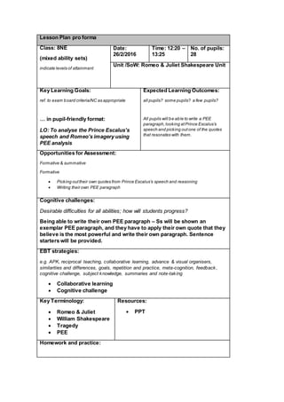 Lesson Plan pro forma
Class: 8NE
(mixed ability sets)
indicate levels of attainment
Date:
26/2/2016
Time: 12:20 –
13:25
No. of pupils:
28
Unit /SoW: Romeo & Juliet Shakespeare Unit
Key Learning Goals:
ref. to exam board criteria/NC as appropriate
… in pupil-friendly format:
LO: To analyse the Prince Escalus’s
speech and Romeo’s imagery using
PEE analysis
Expected Learning Outcomes:
all pupils? some pupils? a few pupils?
All pupils will be able to write a PEE
paragraph,looking atPrince Escalus’s
speech and picking outone of the quotes
that resonates with them.
Opportunities for Assessment:
Formative & summative
Formative
 Picking outtheir own quotes from Prince Escalus’s speech and reasoning
 Writing their own PEE paragraph
Cognitive challenges:
Desirable difficulties for all abilities; how will students progress?
Being able to write their own PEE paragraph – Ss will be shown an
exemplar PEE paragraph, and they have to apply their own quote that they
believe is the most powerful and write their own paragraph. Sentence
starters will be provided.
EBT strategies:
e.g. APK, reciprocal teaching, collaborative learning, advance & visual organisers,
similarities and differences, goals, repetition and practice, meta-cognition, feedback,
cognitive challenge, subject knowledge, summaries and note-taking
 Collaborative learning
 Cognitive challenge
Key Terminology:
 Romeo & Juliet
 William Shakespeare
 Tragedy
 PEE
Resources:
 PPT
Homework and practice:
 