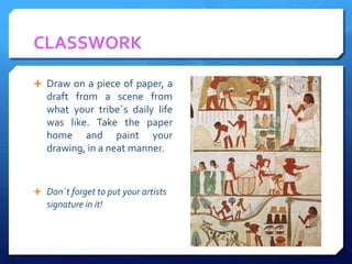 CLASSWORK

 Draw on a piece of paper, a
   draft from a scene from
   what your tribe´s daily life
   was like. Take the paper
   home and paint your
   drawing, in a neat manner.



 Don´t forget to put your artists
   signature in it!
 