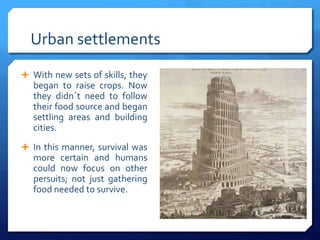Urban settlements
 With new sets of skills, they
  began to raise crops. Now
  they didn´t need to follow
  their food source and began
  settling areas and building
  cities.
 In this manner, survival was
  more certain and humans
  could now focus on other
  persuits; not just gathering
  food needed to survive.
 