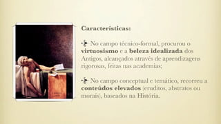 Características:
No campo técnico-formal, procurou o
virtuosismo e a beleza idealizada dos
Antigos, alcançados através de aprendizagens
rigorosas, feitas nas academias;
No campo conceptual e temático, recorreu a
conteúdos elevados (eruditos, abstratos ou
morais), baseados na História.
 