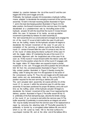 initiated by coaction between the rim of the round 21 and the cam
triggers 89 of the camrn toggle arms 85.
Preferably the hydraulic actuator 44 incorporates a hydraulic buffing
means adapted to decelerate the swinging movement of the rammer case
assembly 10 both in the load receiving position illustrated in Figure
1 and in the load discharging position Illustrated in Figure 2 In the
latter position, the forward movement of the rammer case 14 is rapidly
decelerated at a predetermined rate by the buffing action of the
hydraulic actuator 44 with the result that the round 21 moves forward
within the case 14 because of its inertia, as soon as relative
movement is permitted by release of a latch assembly 22.
The latch assembly 22 is so constructed and arranged as to engage the
rim of the round 21 so as to hold it within the case 14 until such
time as the buffing means for the hydraulic actuator 44 begins to
decelerate the forward movement of the case 14 just prior to
completion of the ramming or delivery cycle As the inertia of the
round 21 carries it forward after the case 14 comes to rest, the rim
of the round 21 slides along the interior surface 91 of the case 14
with the toggle rollers 87 maintaining the axis of the round 21 in
substantial alignment with the longitudinal axis of the case 14 As
soon as 70 the round 21 moves forward within the interior cavity Aof
the case 14 to the position where the rim of the round 21 engages with
the toggle rollers 87, these rollers are caused to impart a pivotal
movement to the cam 75 tocggle arms 85 to position the arms 85 and
linkl 92 from the uncocked position illustrated in Figure 7 to the
fully cocked position illustrated in Figure 5, thereby moving the
sliding collar 74 along the case 14 in 80 opposition to the action of
the compression spring 75 Thus, ihe cam toggle arms 85 rotate past
dead centre and are automatically, held by the suring 75 in the
position required for the next ramming or delivery 85 cycle.
The caml actuated latch assemrbly 22 coacts with tihe rim of tihe
round 21 to secure it withlir the ramwmer case 14, until the case
assembly 10 has been positioned for proper 90 delivery anrd until such
time as the buffing action of the hydraulic actuator 44 begins to
decelerate the forward movement of the case 14 as it approaches the
delivery position illustrated in Figure 2 The buffer assem 95 bly 12
is preferably of the fluid dampening type, absorbs the kinetic energy
of the round 21 as it comes to rest within the rammer case 14 The
buffer assembly 12 preferably is constructed as an integral unit which
100 may be readily removed from the rammer case 14 for replacement or
repair by removing the attaching bolts 97 The buffer assembly 12
preferably is formed by a corrugated rubber bellows 98, one end of
which is se 105 cured by rivets 100 to the inner surface of a
cup-shaped member 99, and at the other end of the bellows 98 is
 