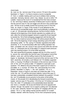 shock loads.
As soon as the rammer case 14 has come to 110 rest in the position
illustrated in Figure 1, it is free to receive a round or projectile
21 from a suitable loading point such as an endless chain carrying
automatic clamping devices which may release by cam or other 115
suitable means as the round 21 is transferred from the hoist conveyor
to the ramming or delivery assembly 10 Before each round is injected
into the rammer case 14, the cam toggle arms 85 are in the cocked-open
posi 120 tion so as to readily receive the incoming round 21 from the
hoist, as shown in Figure If the rounds 21 to be delivered by the
rammer are of considerable length, each round preferably is engaged by
a pair of 125 automatic clamping devices, the first of which may be
released at the beginning of the transfer operation by suitable cam so
asto allow the remaining engaged clamps to supply the thrust required
to transfer the 130 of fluid entrapping engagement with the fluid well
103 so that a maximum amount of fluid 104 will be present within the
well 103 at the beginning of each energy absorbing cycle of the fluid
dampening buffer 12 The spring 111 therefor repositions the buffer
assembly 12 to its normal position after each buffing operation has
been completed and the round 21 has come to rest within the rammer
case 14, whereupon the rim of the object 21 ceases to exert pressure
upon the coacting surface 114 of the buffer assembly.
The latch assembly 22 positively engages with the rim of the round 21
to secure the same within the rammer case 14 throughout most of the
delivery cycle and until the buffing means of the fluid actuator 14
begins to decelerate the forward movement of the rammer case 14 The
latch assembly 22 includes a cam follower rod 115 slidably supported
within a housing 116 affixed to the bottom of the rammer case 14 One
end of the rod 115 carries a roller 117 adapted to coact with a cam
quadrant 118 affixed to the end of the lower support arm 57 which is
journalled on a trunnion 20 When the case assembly 10 is in the
position illustrated in Figure 1, the cam quadrant 118 is in
theposition shown in Figure 8, and does not contact the roller 117 to
move the rod 115 until the ramming or delivery cycle of the case 14
has been substantially completed Coaction between the quadrant 118 and
the rod 115 preferably occurs just prior to the action of the buffing
means of the actuator 44 in decelerating the forward movement of the
loaded rammer case 14 The portion 119 of the rod 115 furthest removed
from the roller 117 preferably is of a substantially lesser diameter
and forms a shoulder 120 at one end thereof and at its opposite end
extends through the washer 121 to support a sliding cam 122 attached
to the outer extremity thereof The washer 121 engages with the rod
portion 119 in a free sliding manner and the washer 121 is itself
slidably retained within the housing 116 An inner compression spring
 