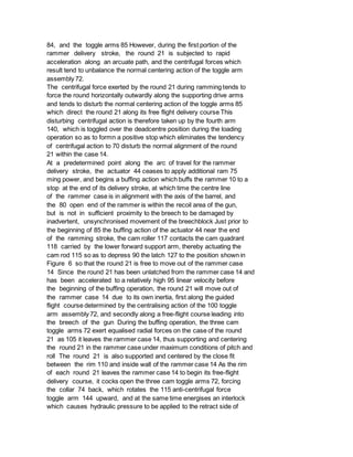 84, and the toggle arms 85 However, during the first portion of the
rammer delivery stroke, the round 21 is subjected to rapid
acceleration along an arcuate path, and the centrifugal forces which
result tend to unbalance the normal centering action of the toggle arm
assembly 72.
The centrifugal force exerted by the round 21 during ramming tends to
force the round horizontally outwardly along the supporting drive arms
and tends to disturb the normal centering action of the toggle arms 85
which direct the round 21 along its free flight delivery course This
disturbing centrifugal action is therefore taken up by the fourth arm
140, which is toggled over the deadcentre position during the loading
operation so as to formn a positive stop which eliminates the tendency
of centrifugal action to 70 disturb the normal alignment of the round
21 within the case 14.
At a predetermined point along the arc of travel for the rammer
delivery stroke, the actuator 44 ceases to apply additional ram 75
ming power, and begins a buffing action which buffs the rammer 10 to a
stop at the end of its delivery stroke, at which time the centre line
of the rammer case is in alignment with the axis of the barrel, and
the 80 open end of the rammer is within the recoil area of the gun,
but is not in sufficient proximity to the breech to be damaged by
inadvertent, unsynchronised movement of the breechblock Just prior to
the beginning of 85 the buffing action of the actuator 44 near the end
of the ramming stroke, the cam roller 117 contacts the cam quadrant
118 carried by the lower forward support arm, thereby actuating the
cam rod 115 so as to depress 90 the latch 127 to the position shown in
Figure 6 so that the round 21 is free to move out of the rammer case
14 Since the round 21 has been unlatched from the rammer case 14 and
has been accelerated to a relatively high 95 linear velocity before
the beginning of the buffing operation, the round 21 will move out of
the rammer case 14 due to its own inertia, first along the guided
flight course determined by the centralising action of the 100 toggle
arm assembly 72, and secondly along a free-flight course leading into
the breech of the gun During the buffing operation, the three cam
toggle arms 72 exert equalised radial forces on the case of the round
21 as 105 it leaves the rammer case 14, thus supporting and centering
the round 21 in the rammer case under maximum conditions of pitch and
roll The round 21 is also supported and centered by the close fit
between the rim 110 and inside wall of the rammer case 14 As the rim
of each round 21 leaves the rammer case 14 to begin its free-flight
delivery course, it cocks open the three cam toggle arms 72, forcing
the collar 74 back, which rotates the 115 anti-centrifugal force
toggle arm 144 upward, and at the same time energises an interlock
which causes hydraulic pressure to be applied to the retract side of
 