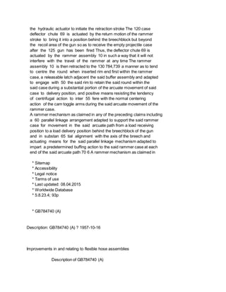 the hydraulic actuator to initiate the retraction stroke The 120 case
deflector chute 69 is actuated by the return motion of the rammer
stroke to bring it into a position behind the breechblock but beyond
the recoil area of the gun so as to receive the empty projectile case
after the 125 gun has been fired Thus, the deflector chute 69 is
actuated by the rammer assembly 10 in such a way that it will not
interfere with the travel of the rammer at any time The rammer
assembly 10 is then retracted to the 130 784,739 a manner as to tend
to centre the round when inserted rim end first within the rammer
case, a releasable latch adjacent the said buffer assembly and adapted
to engage with 50 the said rim to retain the said round within the
said case during a substantial portion of the arcuate movement of said
case to delivery position, and positive means resisting the tendency
of centrifugal action to inter 55 fere with the normal centering
action of the cam toggle arms during the said arcuate movement of the
rammer case.
A rammer mechanism as claimed in any of the preceding claims including
a 60 parallel linkage arrangement adapted to support the said rammer
case for movement in the said arcuate path from a load receiving
position to a load delivery position behind the breechblock of the gun
and in substan 65 tial alignment with the axis of the breech and
actuating means for the said parallel linkage mechanism adapted to
impart a predetermined buffing action to the said rammer case at each
end of the said arcuate path 70 6 A rammer mechanism as claimed in
* Sitemap
* Accessibility
* Legal notice
* Terms of use
* Last updated: 08.04.2015
* Worldwide Database
* 5.8.23.4; 93p
* GB784740 (A)
Description: GB784740 (A) ? 1957-10-16
Improvements in and relating to flexible hose assemblies
Description of GB784740 (A)
 