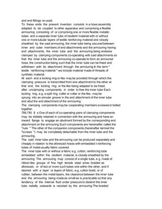 and end fittings re-used.
To these ends the present invention consists in a hose assembly
adapted to be coupled to other apparatus and comprising a flexible
armouring consisting of or comprising one or more flexible metallic
tubes and a separate inner tube of resilient material with or without
one or more tubular layers of textile reinforcing material and closely
sheathed by the said armouring, the inner tube being secured between
inner and outer members of end attachments and the armouring having
end attachments, the inner tube and the armouring being endwise
clamped by clamping components co-operating with said attachments so
that the inner tube and the armouring co-operate to form an armoured
hose, the construction being such that the inner tube can be freed and
withdrawn with its attachment through the armouring In the term "
textile reinforcing material " we include material made of threads of
synthetic material.
At each end a locking ring or like may be provided through which the
clamping pressure is transmitted from one attachment to the other at
that end, the locking ring or the like being adapted to be freed,
after unclamping components, in order to free the inner tube Each
locking ring, e g, a split ring, collet or collar or the like, may be
sprung into an annular groove in the end attachment of the inner tube
and abut the end attachment of the armouring.
The clamping components may be cooperating members screwed or bolted
together.
784,740 8 s One of each of co-operating pairs of clamping components
may be slidably retained in connection with the armouring and have an
inward flange to engage an abutment formed by the corresponding end
attachment on the armouring Such components are hereinafter called the
"nuts " The other of the companion components (hereinafter termed the
"screws ") may be completely detachable from the inner tube and the
armouring.
The said inner tube and the armouring can be produced separately and
cheaply in relation to the aforesaid hoses with embedded I reinforcing
tubes of metal usually fabric covered.
The inner tube with or without a fabric e.g, cotton, reinforcing tube
embedded within the resilient material, is closely sheathed by the
armouring The armouring may consist of a single tube, e g, made of
ribbon-like groups of fine high tensile steel wires braided as
aforesaid, or of two or more such tubes one within the other, and if
desired with a layer or layers of fabric, e.g, cotton braid, or of
rubber, between the metal layers, the clearance between the inner tube
and the armouring being made as small as is practicable so that any
tendency of the internal fluid under pressure to distend the inner
tube radially outwards is resisted by the armouring The braided
 
