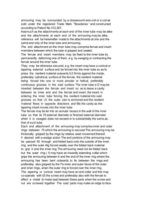 armouring may be surrounded by a closewound wire coil or a coil as
sold under the registered Trade Mark "Bowdenex ' and constructed
according to Patent No 412,367.
Inasmuch as the attachments at each end of the inner tube may be alike
and the attachments at each end of the armouring may be alike,
reference will be hereinafter made to the attachments at one and the
same end only of the inner tube and armouring.
The end attachment on the inner tube may comprise ferrule and insert
members between which the tube is gripped and sealed.
The ferrule and insert members may be fixed to the inner tube by
permanently deforming one of them, e g, by swaging or contracting the
ferrule around the inner tube.
They may be otherwise secured, e g, the insert may have a conical or
tapering external surface and be forced into the inner tube so as to
press the resilient material outwards 5,5 firmly against the inside,
preferably cylindrical, surface of the ferrule, the resilient material
being forced into one or more annular or helical, preferably
continuous grooves in the said surface The inner tube e O may be
inserted between the ferrule and insert so as to leave a cavity
between its inner end and the ferrule and insert, the insert, in
entering the inner tube forcing the resilient material into said
grooves so that i,5 the outer skin is anchored and the resilient
material flows in opposite directions and fills the cavity as the
tapering insert moves into the inner tube.
The ferrule may be let into an annular recess in the wall of the inner
tube so that its 70 external diameter or finished external diameter
when it is swaged, does not exceed or is substantially the same as,
that of such tube.
Each end attachment of the armouring may comprise inner and outer
rings between 75 which the armouring is secured The armouring may be
frictionally gripped by the rings by relative axial movement thereof,
if desired with a wedge action The end portions of the armouring may
be passed 50 through and folded back onto the outside of the inner
ring and the outer rilig forced axially over the folded back material
to grip it onto the inner ring The armouring need not be folded back
but the outer ring i; 5 may have an inwardly extending collar which
grips the armouring between it and the end of the inner ring where the
armouring has been bent outwards to lie between the rings and
preferably also gripped by the f"e inner and outer faces of the outer
and inner rings, when the outer ring is forced over the inner ring.
The tapering or conical insert may have an end collar and this may
co-operate with l)5 the screw and preferably also with the ferrule to
effect a metal to metal seal between these parts when the screw and
nut are screwed together The said parts may make an edge to face
 
