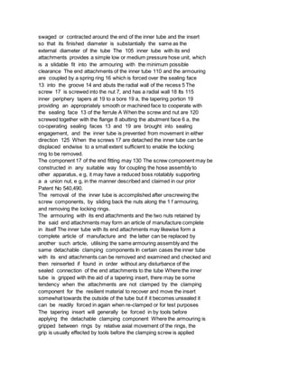 swaged or contracted around the end of the inner tube and the insert
so that its finished diameter is substantially the same as the
external diameter of the tube The 105 inner tube with its end
attachments provides a simple low or medium pressure hose unit, which
is a slidable fit into the armouring with the minimum possible
clearance The end attachments of the inner tube 110 and the armouring
are coupled by a spring ring 16 which is forced over the sealing face
13 into the groove 14 and abuts the radial wall of the recess 5 The
screw 17 is screwed into the nut 7, and has a radial wall 18 Its 115
inner periphery tapers at 19 to a bore 19 a, the tapering portion 19
providing an appropriately smooth or machined face to cooperate with
the sealing face 13 of the ferrule A When the screw and nut are 120
screwed together with the flange 8 abutting the abutment face 6 a, the
co-operating sealing faces 13 and 19 are brought into sealing
engagement, and the inner tube is prevented from movement in either
direction 125 When the screws 17 are detached the inner tube can be
displaced endwise to a small extent sufficient to enable the locking
ring to be removed.
The component 17 of the end fitting may 130 The screw component may be
constructed in any suitable way for coupling the hose assembly to
other apparatus, e g, it may have a reduced boss rotatably supporting
a a union nut, e g, in the manner described and claimed in our prior
Patent No 540,490.
The removal of the inner tube is accomplished after unscrewing the
screw components, by sliding back the nuts along the 1 f armouring,
and removing the locking rings.
The armouring with its end attachments and the two nuts retained by
the said end attachments may form an article of manufacture complete
in itself The inner tube with its end attachments may likewise form a
complete article of manufacture and the latter can be replaced by
another such article, utilising the same armouring assembly and the
same detachable clamping components In certain cases the inner tube
with its end attachments can be removed and examined and checked and
then reinserted if found in order without any disturbance of the
sealed connection of the end attachments to the tube Where the inner
tube is gripped with the aid of a tapering insert, there may be some
tendency when the attachments are not clamped by the clamping
component for the resilient material to recover and move the insert
somewhat towards the outside of the tube but if it becomes unsealed it
can be readily forced in again when re-clamped or for test purposes
The tapering insert will generally be forced in by tools before
applying the detachable clamping component Where the armouring is
gripped between rings by relative axial movement of the rings, the
grip is usually effected by tools before the clamping screw is applied
 