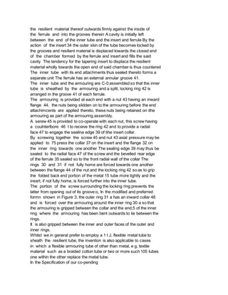 the resilient material thereof outwards firmly against the inside of
the ferrule and into the grooves therein A cavity is initially left
between the end of the inner tube and the insert and ferrule By the
action of the insert 34 the outer skin of the tube becomes locked by
the grooves and resilient material is displaced towards the closed end
of the chamber formed by the ferrule and insert and fills the said
cavity The tendency for the tapering insert to displace the resilient
material wholly towards the open end of said chamber is thus countered
The inner tube with its end attachments thus sealed thereto forms a
separate unit The ferrule has an external annular groove 41.
The inner tube and the armouring are C-0 assembled so that the inner
tube is sheathed by the armouring and a split, locking ring 42 is
arranged in the groove 41 of each ferrule.
The armouring is provided at each end with a nut 43 having an inward
flange 44, the nuts being slidden on to the armouring before the end
attachimcents are applied thereto, these nuts being retained on ithe
armouring as part of lhe armouring assembly.
A serew 45 is provided to co-operate with each nut, this screw having
a coulnterlbore 46 t to receive the ring 42 and to provide a radial
face 47 to engage the sealina edge 39 of tihe insert collar.
By screwing together the screw 45 and nut 43 axial pressure may be
applied to 75 press the collar 37 on the insert and the flange 32 on
the inner ring towards one another The sealing edge 39 may thus be
sealed to the radial face 47 of the screw and the bevelled rear edge
of the ferrule 35 sealed so to the front radial wall of the collar The
rings 30 and 31 if not fully home are forced towards one another
between the flange 44 of the nut and the locking ring 42 so as to grip
the folded back end portion of the metal 15 tube more tightly and the
insert, if not fully home, is forced further into the inner tube.
The portion of the screw surrounding the locking ring prevents the
latter from opening out of its groove:o, In the modified and preferred
formn shown in Figure 3, the outer ring 31 a has an inward collar 48
and is forced over the armouring around the inner ring 30 a so that
the armouring is gripped between the collar and the end,5 of the inner
ring where the armouring has been bent outwards to lie between the
rings.
It is also gripped between the inner and outer faces of the outer and
inner rings.
Whilst we in general prefer to employ a 1 I J, flexible metal tube to
sheath the resilient tube, the invention is also applicable to cases
in which a flexible armouring tube of other than metal, e g, textile
material such as a braided cotton tube or two or more such 105 tubes
one within the other replace the metal tube.
In the Specification of our co-pending
 