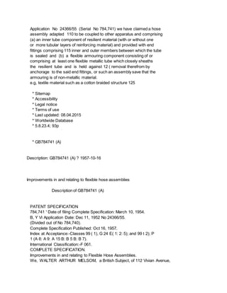 Application No 24366/55 (Serial No 784,741) we have claimed a hose
assembly adapted 110 to be coupled to other apparatus and comprising
(a) an inner tube component of resilient material (with or without one
or more tubular layers of reinforcing material) and provided with end
fittings comprising 115 inner and outer members between which the tube
is sealed and (b) a flexible armouring component consisting of or
comprising at least one flexible metallic tube which closely sheaths
the resilient tube and is held against 12 ( removal therefrom by
anchorage to the said end fittings, or such an assembly save that the
armouring is of non-metallic material.
e.g, textile material such as a cotton braided structure 125
* Sitemap
* Accessibility
* Legal notice
* Terms of use
* Last updated: 08.04.2015
* Worldwide Database
* 5.8.23.4; 93p
* GB784741 (A)
Description: GB784741 (A) ? 1957-10-16
Improvements in and relating to flexible hose assemblies
Description of GB784741 (A)
PATENT SPECIFICATION
784,741 ' Date of filing Complete Specification: March 10, 1954.
B, Y Vi Application Date: Dec 11, 1952 No 24366/55.
(Divided out of No 784,740).
Complete Specification Published: Oct 16, 1957.
Index at Acceptance:-Classes 99 ( 1), G 24 E( 1: 2: 5); and 99 t 2); P
1 (A 8: A 9: A 15 B: B 5 B: B 7).
International Classification:-F 061.
COMPLETE SPECIFICATION.
Improvements in and relating to Flexible Hose Assemblies.
We, WALTER ARTHUR MELSOM, a British Subject, of 112 Vivian Avenue,
 