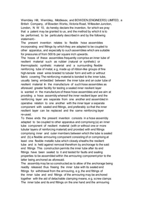 Wembley Hill, Wembley, Middlesex, and BOWDEN(ENGINEERS) LIMITED, a
British Company, of Bowden Works, Victoria Road, Willesden Junction,
London, N W 10, do hereby declare the invention, for which we pray
that a patent may be granted to us, and the method by which it is to
be performed, to be particularly described in and by the following
statement:-
The present invention relates to flexible hose assemblies
incorporating end fittings by which they are adapted to be coupled to
other apparatus, and especially to such assemblies which are suitable
for pressures of from 500 lb per square inch upwards.
The hoses of these assemblies frequently comprise an inner tube of
resilient material such as rubber (natural or synthetic) or
thermoplastic synthetic material and a surrounding flexible
reinforcing tube of metal, e g, made up of ribbon-like groups of fine
high-tensile steel wires braided to tubular form and with or without
fabric covering The reinforcing material is bonded to the inner tube,
usually being embedded between the inner tube and an outer tube of
resilient material In the manufacture of such hose assemblies as
aforesaid greater facility for testing a sealed inner resilient layer
is wanted in the manufacture of these hose assemblies and we aim at
providing a hose assembly whereof the inner resilient layer and the
reinforcing layer are separate from one another and assembled in
operative relation to one another with the inner layer a separate
component with sealed end fittings, and preferably so that the inner
resilient layer can be replaced and the same reinforcing layer
re-used.
To these ends the present invention consists in a hose assembly
adapted to be coupled to other apparatus and comprising (a) an inner
tube component of resilient material (with or without one or more
tubular layers of reinforcing material) and provided with end fittings
comprising inner and outer members between which the tube is sealed
and (b) a flexible armouring component consisting of or comprising at
least one flexible metallic tube which closely sheaths the resilient
tube and is held against removal therefrom by anchorage to the said
end fittings This construction permits the inner tube after its end
fittings have been sealed to it and tested for faults and sealing
properties to be assembled within the armouring component prior to the
latter being anchored as aforesaid.
The assembly may be so constructed as to allow of the anchorage being
readily released thus freeing the inner tube with its sealed end
fittings for withdrawal from the armouring, e g, the end fittings of
the inner tube and end fittings of the armouring may be anchored
together with the aid of detachable clamping means, e g, screw clamps
The inner tube and its end fittings on the one hand and the armouring
 
