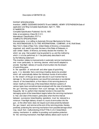 Description of GB784739 (A)
PATENT SPECIFICATION
Inventors: JAMES GODDARD SHONTS 79 and SAMUEL HENRY STEPHENSON Date of
application and filing Complete Specification: April 11, 1950.
N' No8835150.
Complete Specification Published: Oct 16, 1957.
Index at acceptance:-Class 92, C 4 C.
Internatioual Classification:-FO 7 d.
COMPLETE SPECIFICATION
Improvemieints in or relfiing to Automatic Rmnner Mechanisms for Guns
We, WESTINGHOUSE EL Ec TRIC INTERNATIONAL COMPANY, of 40, Wall Street,
New York 5, State of New York, United States of America, a Corporation
organised and existS ing under the laws of the State of Delaware, in
said United States of America, do hereby declare the invention, for
which we pray that a patent may be granted to us, and the method by
which it is to be performed, to 1 i be particularly described in and
by the following statement:-
This invention relates to improvements in automatic rammer mechanisms,
and more particularly to ramming devices which are IS adapted to
provide free-flight delivery of rounds of ammunition into the breach
of quick-firing guns.
In the operation of anti-aircraft and other types of quick-firing
guns, it is desirable that a ramming or loading device be provided
which will automatically deliver the individual rounds of ammunition
to the breech of the gun at a rapid rate and in such manner that no
damage to the ramming device can result from premature or accidental
closure of the breechblock, or from failure of the ramming device to
retract itself out of the way of the breechblock Interlock systems of
various types have sometimes been employed with the view of protecting
the gun ramming mechanism from such damage, but these systems
frequently fail to perform their intended function in the event the
damaging action of the breechblock begins before the ramming mechanism
is free and clear of the breech, particularly when the time interval
between successive breechloading operations must be reduced to a
minimum Free-flight delivery of each 4 ( round of ammunition into the
gun, on the other hand, does not require such close proximity between
the gun breech and rammer at the end of the ramming stroke, thereby
positively protecting the ramming mechanism from possible damage which
may result from malfunctioning of the P Frfie 3 s 6 d l breechblock
closing mechanism In addition to providing such positive protection
for the ramming mechanism, free-flight delivery allows each round of
 