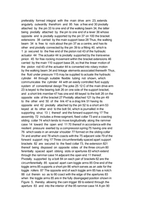 preferably formed integral with the main drive arm 23, extends
angularly outwardly therefrom and 95 has a free end 30 pivotally
attached by the pin 33 to one end of the walking beam 34, the latter
being pivotally attached by the pin to one end of a lever 36 whose
opposite end is pivotally supported by the pin 37 on 100 the bracket
extensions 38 carried by the main support base 28 Thus, the walking
beam 34 is free to rock about the pin 37 as a centre, and has its
other end pivotally connected by the pin 39 to a fitting 40, which is
1 jo secured to the free end of the piston rod 43 of the hydraulic
actuator 44 The actuator 44 is pivotally supported by the transverse
pinion 45 for free rocking movement within the bracket extensions 46
carried by the main 110 support base 28, so that the linear motion of
the piston rod 43 of the actuator 44 is converted into rotary motion
by the walking beam 34 and linkage elements associated therewith Thus,
the fluid under pressure 115 may be supplied to actuate the hydraulic
cylinder 44 through suitable flexible tubing not shown, which
communicates the cylinder 44 with an easily controlled fluid supply
system of conventional design The yoke 25 12 C of the main drive arm
23 is keyed to the bearing bolt 26 on one side of the support bracket,
and a short link member 47 has one end 48 keyed to the bolt 26 on the
opposite side of the bracket 27 Pivotally attached 121 by the pin 49
to the other end 50 of the link 47 is a drag link 51 having its
opposite end 42 pivotally attached by the pin 52 to a short arm 53
keyed at its other end to the bolt 54, which is journalled in the
supporting struc 13 ( thereof and the forward support ring 17 The
assembly 72 includes a three-segment, fixed collar 73 and a coacting
sliding collar 74 which tends to move longitudinally along the rammer
case 14 toward the open end 11 70 thereof in accordance with the
resilient pressure exerted by a compression spring 75 having one end
76 which seats in an annular shoulder 77 formed on the sliding collar
74 and another end 78 which coacts with the 75 adjacent side 79 of the
forward support ring 17 Three circumferentially spaced apart support
brackets 82 are secured to the fixed collar 73, the extension 821
thereof being disposed on opposite sides of the three circum 80
ferentially spaced apart oblong slots or apertures 83 which extend
through the rammer case 14 adjacent the open end 11 thereof.
Pivotally supported by a bolt 84 on each pair of brackets 82 are the
circumferentially 85 spaced apart cam toggle arms 85 One end of the
toggle arms 85 supports a short pin 86 which serves as an axle for the
toggle rollers 87 The opposite end of each toggle arm 85 has a notch
88 cut therein so as to 90 coact with the edge of the apertures 83
when the toggle arms 85 are in the fully disengaged position shown in
Figure 5, thereby allowing the cam trigger 89 to extend through the
aperture 83 and into the interior of the 95 rammer case 14 A pin 90
 