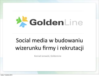 Social media w budowaniu 
                         wizerunku ﬁrmy i rekrutacji
                                Konrad Jarowski, GoldenLine




środa, 7 kwietnia 2010
 