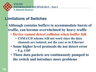 14
Limitations of Switches
• Although contains buffers to accommodate bursts of
traffic, can become overwhelmed by heavy traffic
• Device cannot detect collision when buffer full
• CSMA/CD scheme will not work since the data
channels are isolated, not the case as in Ethernet
• Some higher level protocols do not detect error
• E.g. UDP
• Those data packets are continuously pumped to
the switch and introduce more problems
ENG224
INFORMATION TECHNOLOGY – Part I
8. Network Devices
 