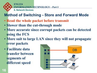 16
Method of Switching - Store and Forward Mode
• Read the whole packet before transmit
• Slower than the cut-through mode
• More accurate since corrupt packets can be detected
using the FCS
• More suit to large LAN since they will not propagate
error packets
10Mbps
DB
100Mbps
• Facilitate data
transfer between
segments of
different speed
ENG224
INFORMATION TECHNOLOGY – Part I
8. Network Devices
 