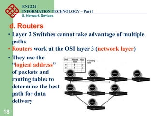 18
d. Routers
• Layer 2 Switches cannot take advantage of multiple
paths
• Routers work at the OSI layer 3 (network layer)
• They use the
“logical address”
of packets and
routing tables to
determine the best
path for data
delivery
ENG224
INFORMATION TECHNOLOGY – Part I
8. Network Devices
 