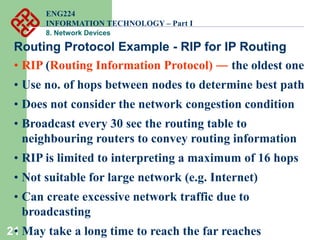 21
Routing Protocol Example - RIP for IP Routing
• RIP (Routing Information Protocol) ― the oldest one
• Use no. of hops between nodes to determine best path
• Does not consider the network congestion condition
• Broadcast every 30 sec the routing table to
neighbouring routers to convey routing information
• RIP is limited to interpreting a maximum of 16 hops
• Not suitable for large network (e.g. Internet)
• Can create excessive network traffic due to
broadcasting
• May take a long time to reach the far reaches
ENG224
INFORMATION TECHNOLOGY – Part I
8. Network Devices
 
