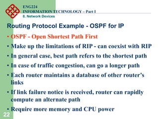 22
Routing Protocol Example - OSPF for IP
• OSPF - Open Shortest Path First
• Make up the limitations of RIP - can coexist with RIP
• In general case, best path refers to the shortest path
• In case of traffic congestion, can go a longer path
• Each router maintains a database of other router’s
links
• If link failure notice is received, router can rapidly
compute an alternate path
• Require more memory and CPU power
ENG224
INFORMATION TECHNOLOGY – Part I
8. Network Devices
 