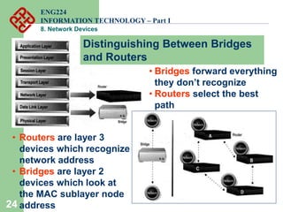 24
• Routers are layer 3
devices which recognize
network address
• Bridges are layer 2
devices which look at
the MAC sublayer node
address
• Bridges forward everything
they don’t recognize
• Routers select the best
path
Distinguishing Between Bridges
and Routers
ENG224
INFORMATION TECHNOLOGY – Part I
8. Network Devices
 