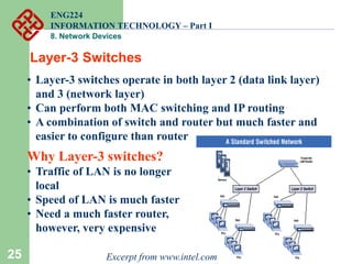 25
Layer-3 Switches
• Layer-3 switches operate in both layer 2 (data link layer)
and 3 (network layer)
• Can perform both MAC switching and IP routing
• A combination of switch and router but much faster and
easier to configure than router
Why Layer-3 switches?
• Traffic of LAN is no longer
local
• Speed of LAN is much faster
• Need a much faster router,
however, very expensive
Excerpt from www.intel.com
ENG224
INFORMATION TECHNOLOGY – Part I
8. Network Devices
 