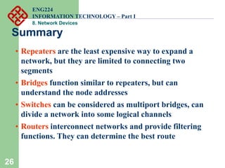 26
Summary
• Repeaters are the least expensive way to expand a
network, but they are limited to connecting two
segments
• Bridges function similar to repeaters, but can
understand the node addresses
• Switches can be considered as multiport bridges, can
divide a network into some logical channels
• Routers interconnect networks and provide filtering
functions. They can determine the best route
ENG224
INFORMATION TECHNOLOGY – Part I
8. Network Devices
 