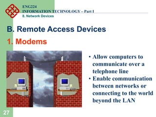 27
• Allow computers to
communicate over a
telephone line
• Enable communication
between networks or
connecting to the world
beyond the LAN
B. Remote Access Devices
1. Modems
ENG224
INFORMATION TECHNOLOGY – Part I
8. Network Devices
 