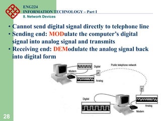 28
• Cannot send digital signal directly to telephone line
• Sending end: MODulate the computer’s digital
signal into analog signal and transmits
• Receiving end: DEModulate the analog signal back
into digital form
ENG224
INFORMATION TECHNOLOGY – Part I
8. Network Devices
 