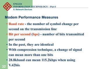32
• Baud rate - the number of symbol change per
second on the transmission line
• Bit per second (bps) - number of bits transmitted
per second
• In the past, they are identical
• With compression technique, a change of signal
can mean more than one bits
• 28.8kbaud can mean 115.2kbps when using
V.42bis
Modem Performance Measures
ENG224
INFORMATION TECHNOLOGY – Part I
8. Network Devices
 