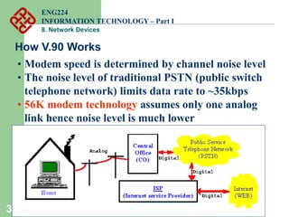 33
How V.90 Works
• Modem speed is determined by channel noise level
• The noise level of traditional PSTN (public switch
telephone network) limits data rate to ~35kbps
• 56K modem technology assumes only one analog
link hence noise level is much lower
ENG224
INFORMATION TECHNOLOGY – Part I
8. Network Devices
 