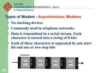 35
Types of Modem - Asynchronous Modems
• No clocking devices
• Commonly used in telephone networks
• Data is transmitted in a serial stream. Each
character is turned into a string of 8 bits
• Each of these characters is separated by one start
bit and one or two stop bits
ENG224
INFORMATION TECHNOLOGY – Part I
8. Network Devices
 