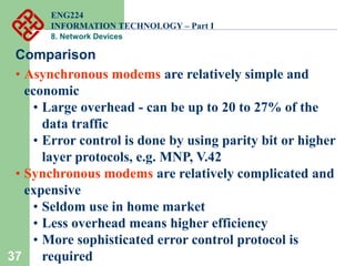 37
Comparison
• Asynchronous modems are relatively simple and
economic
• Large overhead - can be up to 20 to 27% of the
data traffic
• Error control is done by using parity bit or higher
layer protocols, e.g. MNP, V.42
• Synchronous modems are relatively complicated and
expensive
• Seldom use in home market
• Less overhead means higher efficiency
• More sophisticated error control protocol is
required
ENG224
INFORMATION TECHNOLOGY – Part I
8. Network Devices
 