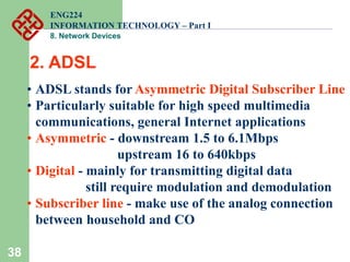 38
2. ADSL
• ADSL stands for Asymmetric Digital Subscriber Line
• Particularly suitable for high speed multimedia
communications, general Internet applications
• Asymmetric - downstream 1.5 to 6.1Mbps
upstream 16 to 640kbps
• Digital - mainly for transmitting digital data
still require modulation and demodulation
• Subscriber line - make use of the analog connection
between household and CO
ENG224
INFORMATION TECHNOLOGY – Part I
8. Network Devices
 