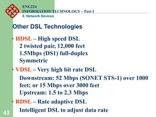 43
Other DSL Technologies
• HDSL – High speed DSL
2 twisted pair, 12,000 feet
1.5Mbps (DS1) full-duplex
Symmetric
• VDSL – Very high bit rate DSL
Downstream: 52 Mbps (SONET STS-1) over 1000
feet; or 15 Mbps over 3000 feet
Upstream: 1.5 to 2.3 Mbps
• RDSL – Rate adaptive DSL
Intelligent DSL to adjust data rate
ENG224
INFORMATION TECHNOLOGY – Part I
8. Network Devices
 