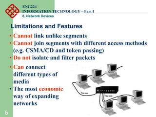 5
Limitations and Features
• Cannot link unlike segments
• Cannot join segments with different access methods
(e.g. CSMA/CD and token passing)
• Do not isolate and filter packets
• Can connect
different types of
media
• The most economic
way of expanding
networks
ENG224
INFORMATION TECHNOLOGY – Part I
8. Network Devices
 