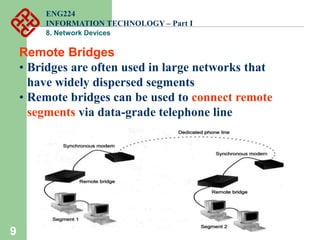 9
Remote Bridges
• Bridges are often used in large networks that
have widely dispersed segments
• Remote bridges can be used to connect remote
segments via data-grade telephone line
ENG224
INFORMATION TECHNOLOGY – Part I
8. Network Devices
 