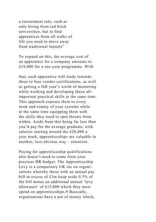a recruitment rule, such as
only hiring from red brick
universities, but to find
apprentices from all walks of
life you need to move away
from traditional funnels”
To expand on this, the average cost of
an apprentice for a company amounts to
£18,000 for a one-year programme. With
that, each apprentice will study towards
three to four vendor certifications, as well
as getting a full year’s worth of mentoring
while working and developing those all-
important practical skills at the same time.
This approach exposes them to every
nook and cranny of your systems while
at the same time equipping them with
the skills they need to spot threats from
within. Aside from this being far less than
you’d pay for the average graduate, with
salaries starting around the £28,000 a
year mark, apprenticeships are valuable in
another, less-obvious way – retention.
Paying for apprenticeship qualifications
also doesn’t need to come from your
precious HR budget. The Apprenticeship
Levy is a compulsory UK tax on organi-
sations whereby those with an annual pay
bill in excess of £3m keep aside 0.5% of
the bill minus an additional annual ‘levy
allowance’ of £15,000 which they must
spend on apprenticeships.9 Basically,
organisations have a pot of money which,
 