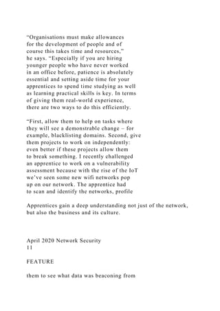“Organisations must make allowances
for the development of people and of
course this takes time and resources,”
he says. “Especially if you are hiring
younger people who have never worked
in an office before, patience is absolutely
essential and setting aside time for your
apprentices to spend time studying as well
as learning practical skills is key. In terms
of giving them real-world experience,
there are two ways to do this efficiently.
“First, allow them to help on tasks where
they will see a demonstrable change – for
example, blacklisting domains. Second, give
them projects to work on independently:
even better if these projects allow them
to break something. I recently challenged
an apprentice to work on a vulnerability
assessment because with the rise of the IoT
we’ve seen some new wifi networks pop
up on our network. The apprentice had
to scan and identify the networks, profile
Apprentices gain a deep understanding not just of the network,
but also the business and its culture.
April 2020 Network Security
11
FEATURE
them to see what data was beaconing from
 