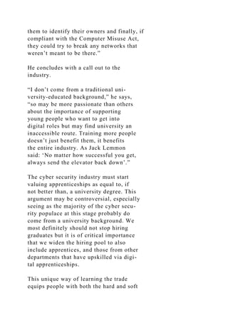 them to identify their owners and finally, if
compliant with the Computer Misuse Act,
they could try to break any networks that
weren’t meant to be there.”
He concludes with a call out to the
industry.
“I don’t come from a traditional uni-
versity-educated background,” he says,
“so may be more passionate than others
about the importance of supporting
young people who want to get into
digital roles but may find university an
inaccessible route. Training more people
doesn’t just benefit them, it benefits
the entire industry. As Jack Lemmon
said: ‘No matter how successful you get,
always send the elevator back down’.”
The cyber security industry must start
valuing apprenticeships as equal to, if
not better than, a university degree. This
argument may be controversial, especially
seeing as the majority of the cyber secu-
rity populace at this stage probably do
come from a university background. We
most definitely should not stop hiring
graduates but it is of critical importance
that we widen the hiring pool to also
include apprentices, and those from other
departments that have upskilled via digi-
tal apprenticeships.
This unique way of learning the trade
equips people with both the hard and soft
 