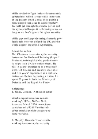 skills needed to fight insider threat-centric
cybercrime, which is especially important
at the present when Covid-19 is pushing
more people than ever to work remotely.
We will get through this tricky period and
the cyber-challenges it is throwing at us, as
long as we don’t ignore the cyber security
skills gap and keep educating fantastic pro-
fessionals who can defend the UK and the
world against mounting cybercrime.
About the author
Phil Chapman is a senior cyber security
instructor for Firebrand Training (https://
firebrand.training/uk) who predominant-
ly helps train UK law enforcement. He
has 13 years’ experience as a Microsoft
Certified Trainer and security specialist
and five years’ experience as a military
instructor. Before becoming a trainer he
spent 23 years in both the Ministry of
Defence and the Royal Air Force.
References
1. Jones, Connor. ‘A third of cyber
attacks exploit unsecure remote
working’. ITPro, 20 Dec 2018.
Accessed March 2020. www.itpro.
co.uk/security/32617/a-third-of-
cyber attacks-exploit-unsecure-re-
mote-working.
2. Murphy, Hannah. ‘How remote
working increases cyber security
 