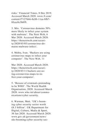 risks.’ Financial Times, 8 Dec 2019.
Accessed March 2020. www.ft.com/
content/f7127666-0c80-11ea-8fb7-
8fcec0c3b0f9.
3. Mix. ‘Coronavirus domains 50%
more likely to infect your system
with malware’. The Next Web, 6
Mar 2020. Accessed March 2020.
https://thenextweb.com/securi-
ty/2020/03/05/coronavirus-do-
mains-malware-infect/.
4. Mehta, Ivan. ‘Hackers are using
coronavirus maps to infect your
computer’. The Next Web, 11
Mar 2020. Accessed March 2020.
https://thenextweb.com/securi-
ty/2020/03/11/hackers-are-us-
ing-coronavirus-maps-to-in-
fect-your-computer/.
5. ‘Beware of criminals pretending
to be WHO’. The World Health
Organisation, 2020. Accessed March
2020. www.who.int/about/commu-
nications/cyber security.
6. Warman, Matt. ‘UK’s boom-
ing cyber security sector worth
£8.3 billion’. UK Department for
Digital, Culture, Media & Sport,
30 Jan 2020. Accessed March 2020.
www.gov.uk/government/news/
uks-booming-cyber security-sec-
 