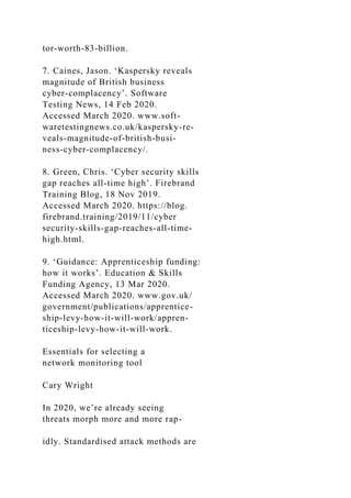 tor-worth-83-billion.
7. Caines, Jason. ‘Kaspersky reveals
magnitude of British business
cyber-complacency’. Software
Testing News, 14 Feb 2020.
Accessed March 2020. www.soft-
waretestingnews.co.uk/kaspersky-re-
veals-magnitude-of-british-busi-
ness-cyber-complacency/.
8. Green, Chris. ‘Cyber security skills
gap reaches all-time high’. Firebrand
Training Blog, 18 Nov 2019.
Accessed March 2020. https://blog.
firebrand.training/2019/11/cyber
security-skills-gap-reaches-all-time-
high.html.
9. ‘Guidance: Apprenticeship funding:
how it works’. Education & Skills
Funding Agency, 13 Mar 2020.
Accessed March 2020. www.gov.uk/
government/publications/apprentice-
ship-levy-how-it-will-work/appren-
ticeship-levy-how-it-will-work.
Essentials for selecting a
network monitoring tool
Cary Wright
In 2020, we’re already seeing
threats morph more and more rap-
idly. Standardised attack methods are
 