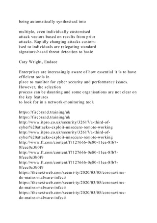 being automatically synthesised into
multiple, even individually customised
attack vectors based on results from prior
attacks. Rapidly changing attacks custom-
ised to individuals are relegating standard
signature-based threat detection to basic
Cary Wright, Endace
Enterprises are increasingly aware of how essential it is to have
efficient tools in
place to monitor for cyber security and performance issues.
However, the selection
process can be daunting and some organisations are not clear on
the key features
to look for in a network-monitoring tool.
https://firebrand.training/uk
https://firebrand.training/uk
http://www.itpro.co.uk/security/32617/a-third-of-
cyber%20attacks-exploit-unsecure-remote-working
http://www.itpro.co.uk/security/32617/a-third-of-
cyber%20attacks-exploit-unsecure-remote-working
http://www.ft.com/content/f7127666-0c80-11ea-8fb7-
8fcec0c3b0f9
http://www.ft.com/content/f7127666-0c80-11ea-8fb7-
8fcec0c3b0f9
http://www.ft.com/content/f7127666-0c80-11ea-8fb7-
8fcec0c3b0f9
https://thenextweb.com/securi-ty/2020/03/05/coronavirus-
do-mains-malware-infect/
https://thenextweb.com/securi-ty/2020/03/05/coronavirus-
do-mains-malware-infect/
https://thenextweb.com/securi-ty/2020/03/05/coronavirus-
do-mains-malware-infect/
 